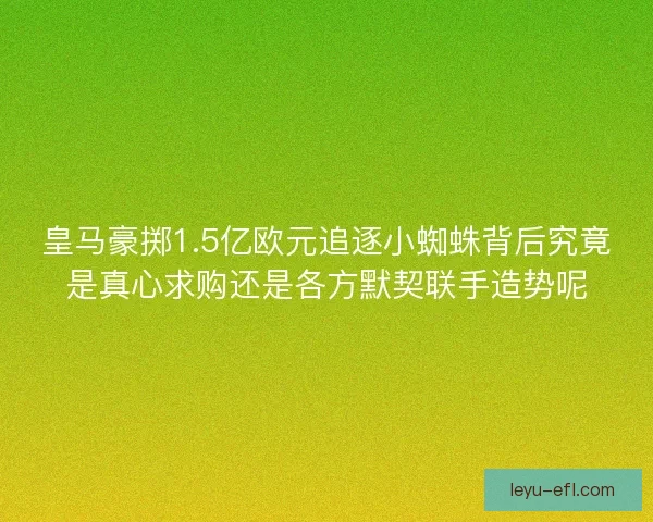 皇马豪掷1.5亿欧元追逐小蜘蛛背后究竟是真心求购还是各方默契联手造势呢