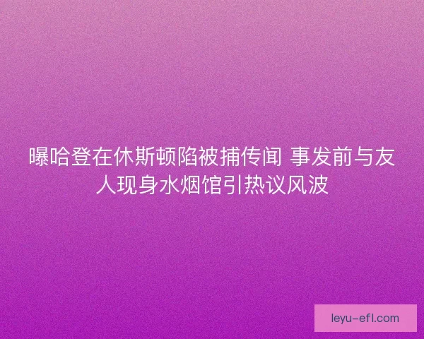 曝哈登在休斯顿陷被捕传闻 事发前与友人现身水烟馆引热议风波 曝哈登在休斯顿陷被捕传闻 事发前与友人现身水烟馆引热议风波
