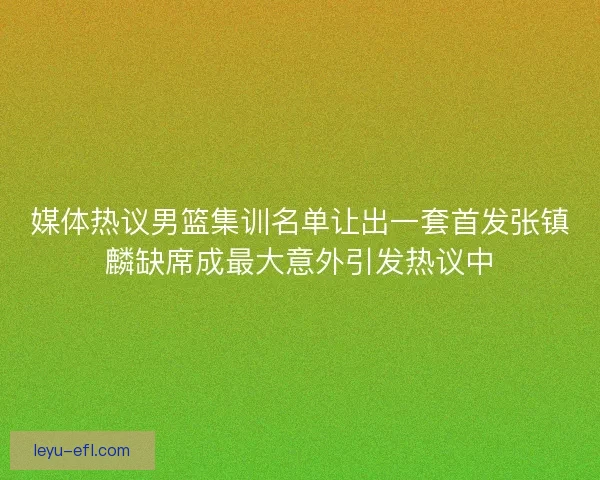 媒体热议男篮集训名单让出一套首发张镇麟缺席成最大意外引发热议中
