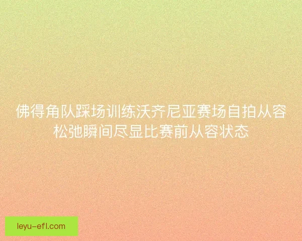 佛得角队踩场训练沃齐尼亚赛场自拍从容松弛瞬间尽显比赛前从容状态 佛得角队踩场训练沃齐尼亚赛场自拍从容松弛瞬间尽显比赛前从容状态