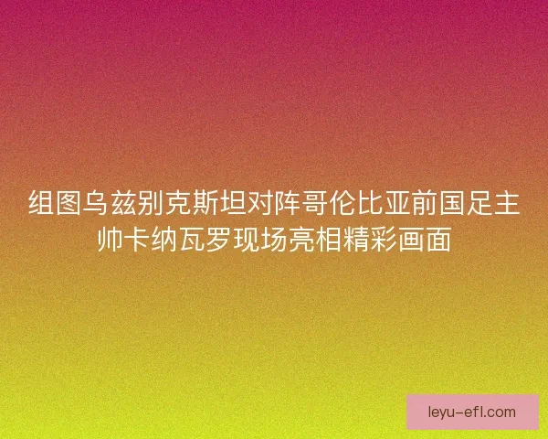 组图乌兹别克斯坦对阵哥伦比亚前国足主帅卡纳瓦罗现场亮相精彩画面